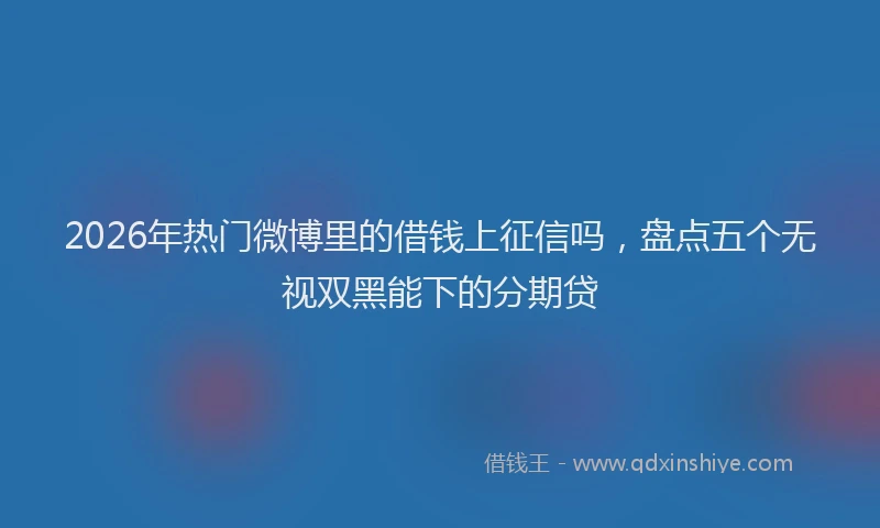 2026年热门微博里的借钱上征信吗，盘点五个无视双黑能下的分期贷