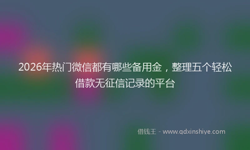 2026年热门微信都有哪些备用金，整理五个轻松借款无征信记录的平台