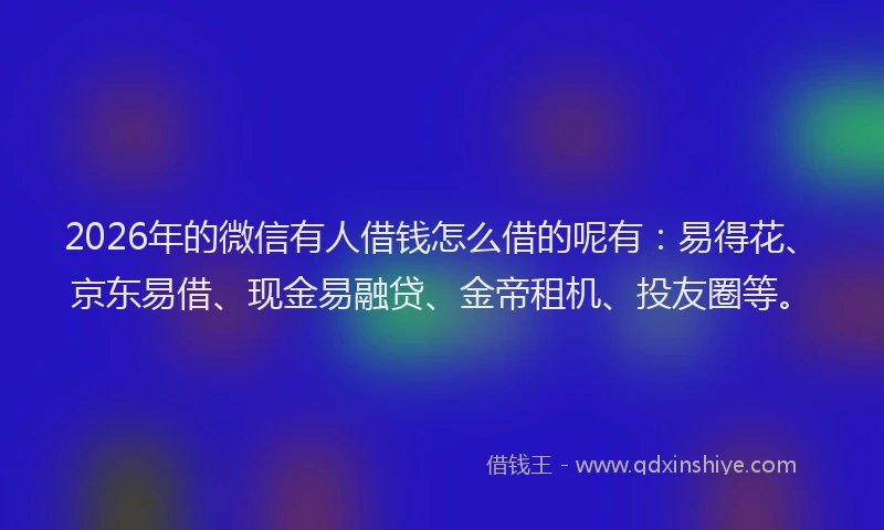 2026年的微信有人借钱怎么借的呢有：易得花、京东易借、现金易融贷、金帝租机、投友圈等。