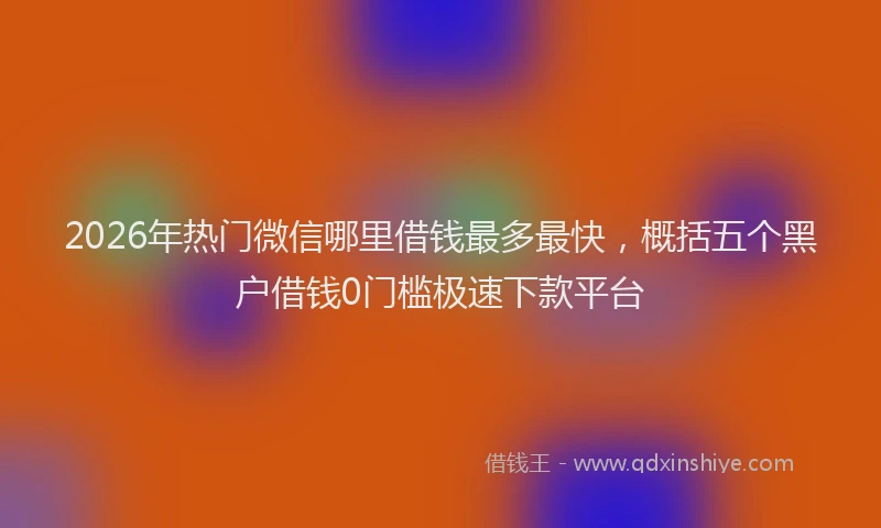 2026年热门微信哪里借钱最多最快，概括五个黑户借钱0门槛极速下款平台