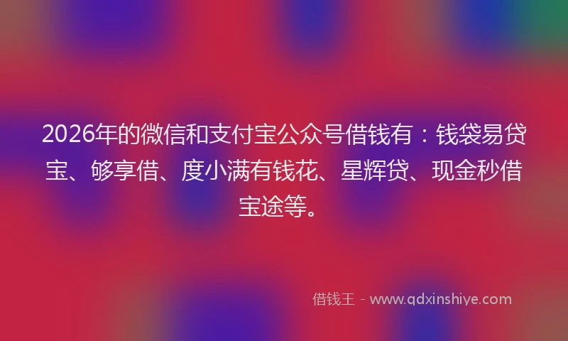 2026年的微信和支付宝公众号借钱有：钱袋易贷宝、够享借、度小满有钱花、星辉贷、现金秒借宝途等。
