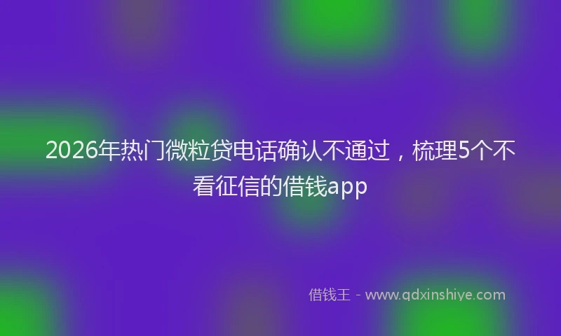 2026年热门微粒贷电话确认不通过，梳理5个不看征信的借钱app