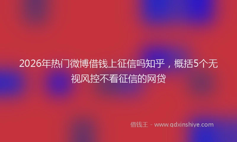 2026年热门微博借钱上征信吗知乎,概括5个无视风控不看征信的网贷