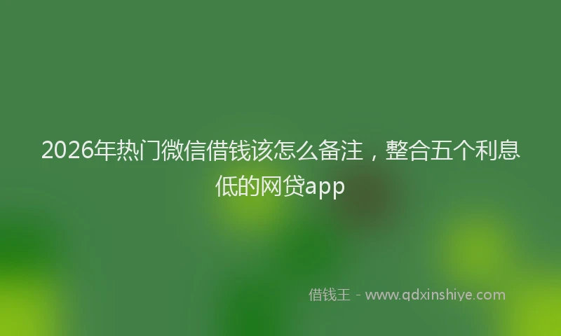2026年热门微信借钱该怎么备注，整合五个利息低的网贷app