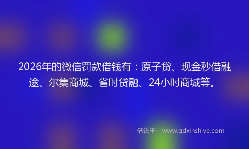2026年的微信罚款借钱有：原子贷、现金秒借融途、尔集商城、省时贷融、24小时商城等。