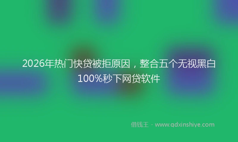 2026年热门快贷被拒原因，整合五个无视黑白100%秒下网贷软件
