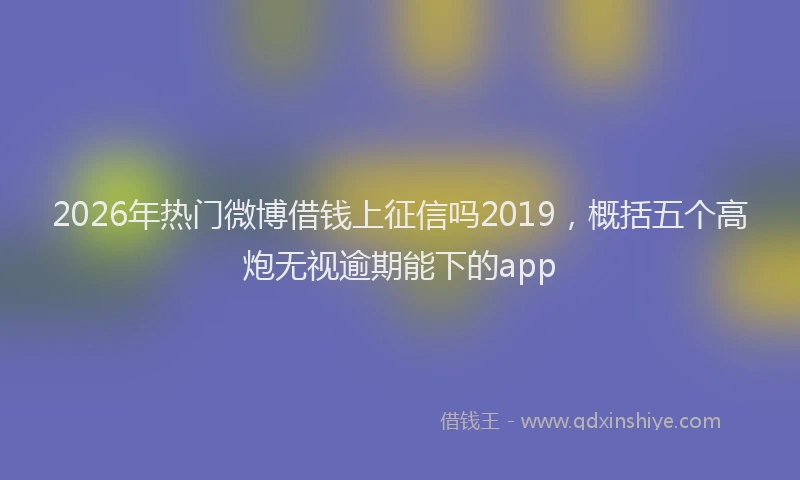2026年热门微博借钱上征信吗2019,概括五个高炮无视逾期能下的app