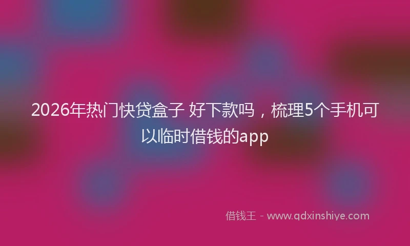 2026年热门快贷盒子 好下款吗，梳理5个手机可以临时借钱的app