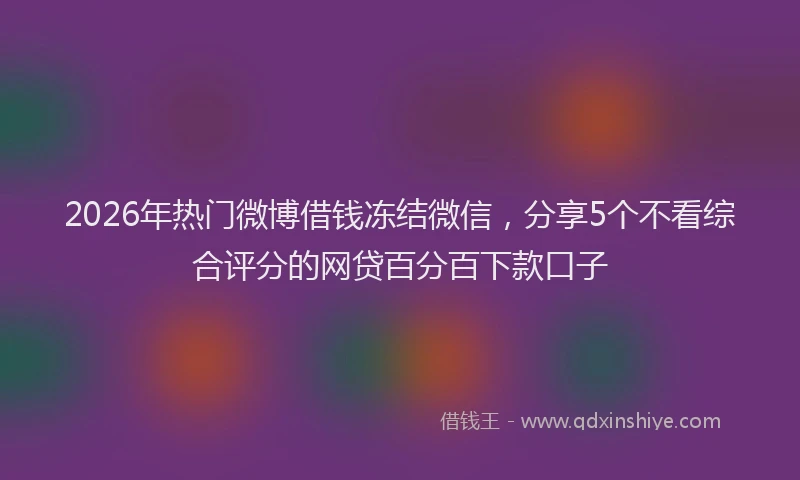 2026年热门微博借钱冻结微信,分享5个不看综合评分的网贷百分百下款口子
