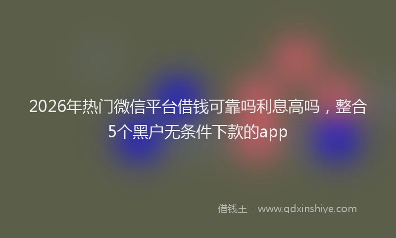 2026年热门微信平台借钱可靠吗利息高吗,整合5个黑户无条件下款的app
