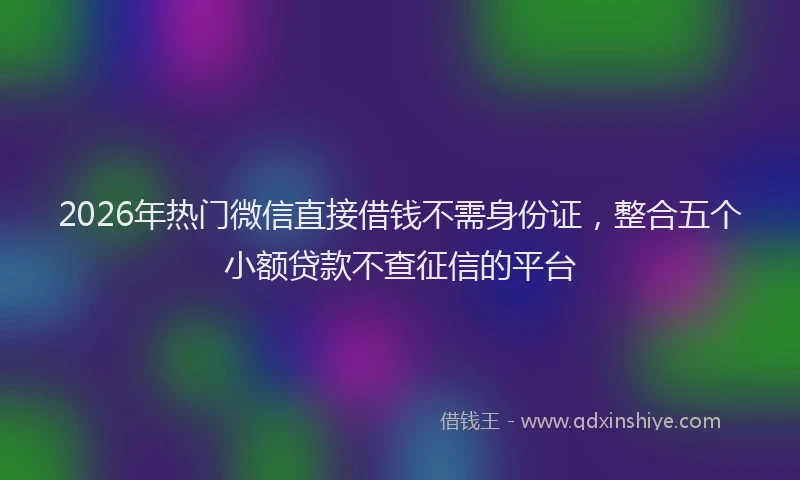 2026年热门微信直接借钱不需身份证，整合五个小额贷款不查征信的平台