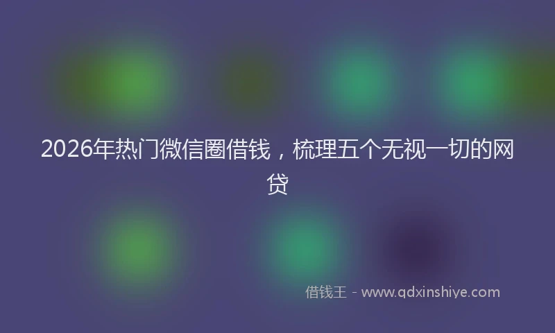 2026年热门微信圈借钱，梳理五个无视一切的网贷