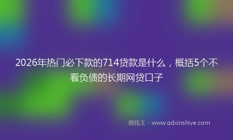 2026年热门必下款的714贷款是什么，概括5个不看负债的长期网贷口子