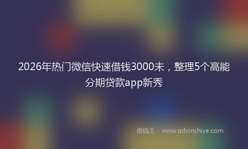 2026年热门微信快速借钱3000未，整理5个高能分期贷款app新秀