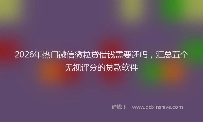 2026年热门微信微粒贷借钱需要还吗，汇总五个无视评分的贷款软件