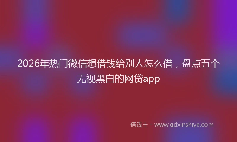 2026年热门微信想借钱给别人怎么借，盘点五个无视黑白的网贷app
