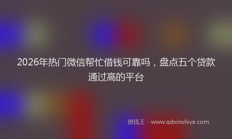 2026年热门微信帮忙借钱可靠吗，盘点五个贷款通过高的平台