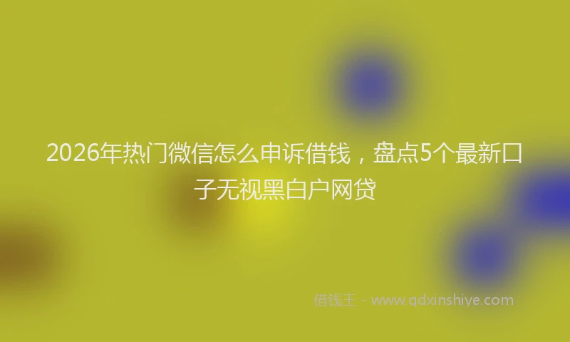 2026年热门微信怎么申诉借钱，盘点5个最新口子无视黑白户网贷