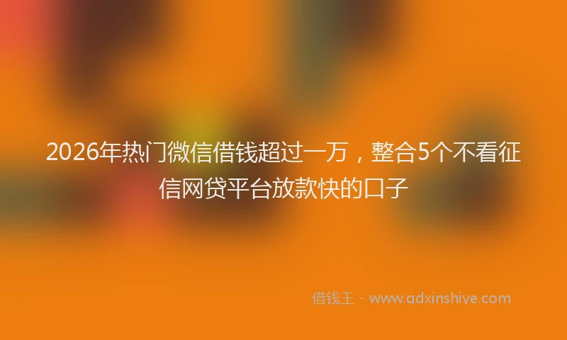 2026年热门微信借钱超过一万，整合5个不看征信网贷平台放款快的口子