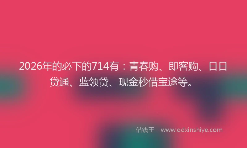 2026年的必下的714有：青春购、即客购、日日贷通、蓝领贷、现金秒借宝途等。