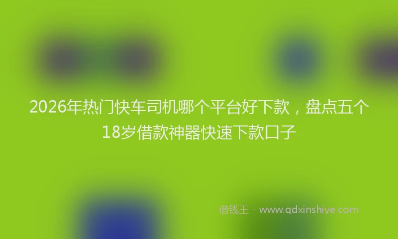 2026年热门快车司机哪个平台好下款，盘点五个18岁借款神器快速下款口子