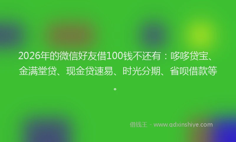 2026年的微信好友借100钱不还有:哆哆贷宝、金满堂贷、现金贷速易、时光分期、省呗借款等。