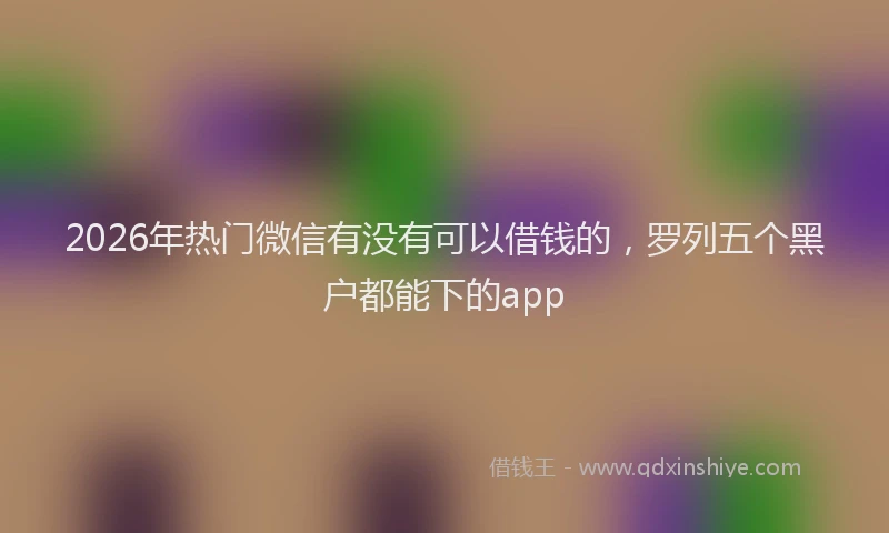 2026年热门微信有没有可以借钱的，罗列五个黑户都能下的app