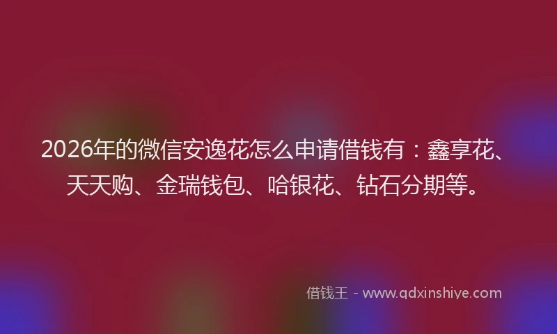 2026年的微信安逸花怎么申请借钱有：鑫享花、天天购、金瑞钱包、哈银花、钻石分期等。