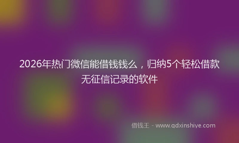 2026年热门微信能借钱钱么，归纳5个轻松借款无征信记录的软件