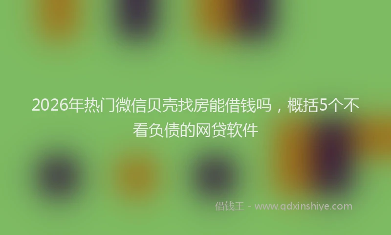 2026年热门微信贝壳找房能借钱吗，概括5个不看负债的网贷软件