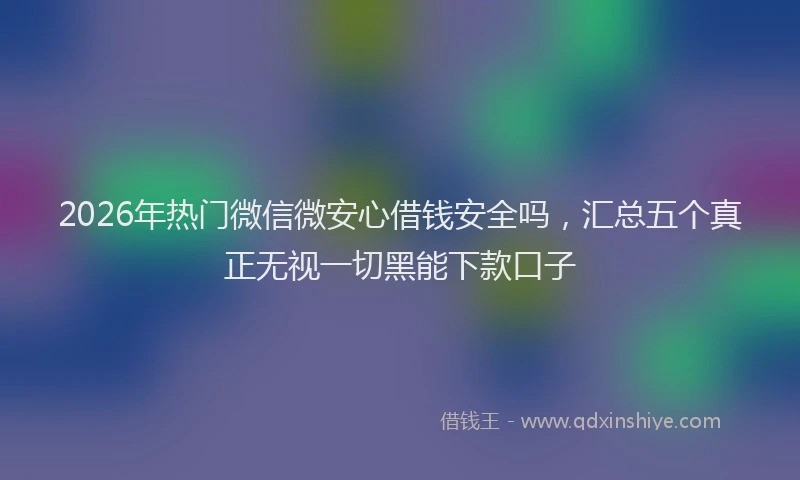2026年热门微信微安心借钱安全吗，汇总五个真正无视一切黑能下款口子