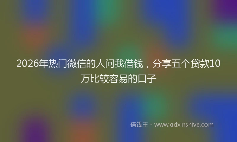 2026年热门微信的人问我借钱，分享五个贷款10万比较容易的口子