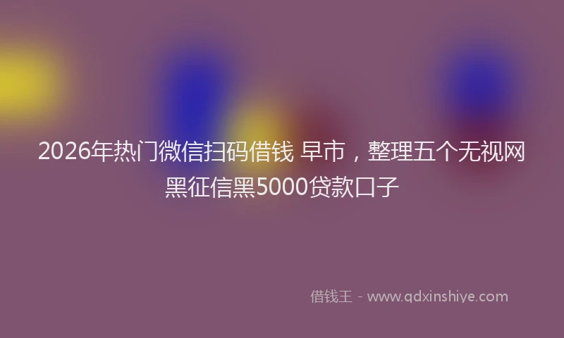 2026年热门微信扫码借钱 早市，整理五个无视网黑征信黑5000贷款口子