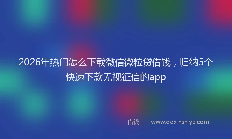 2026年热门怎么下载微信微粒贷借钱，归纳5个快速下款无视征信的app