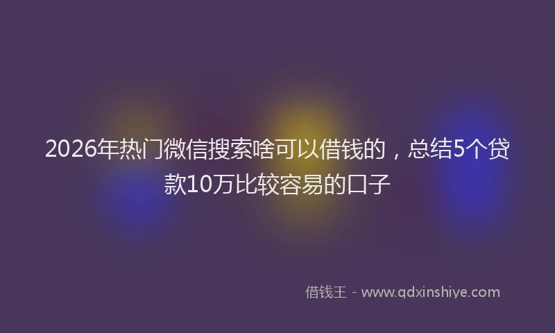2026年热门微信搜索啥可以借钱的，总结5个贷款10万比较容易的口子