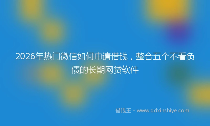 2026年热门微信如何申请借钱，整合五个不看负债的长期网贷软件