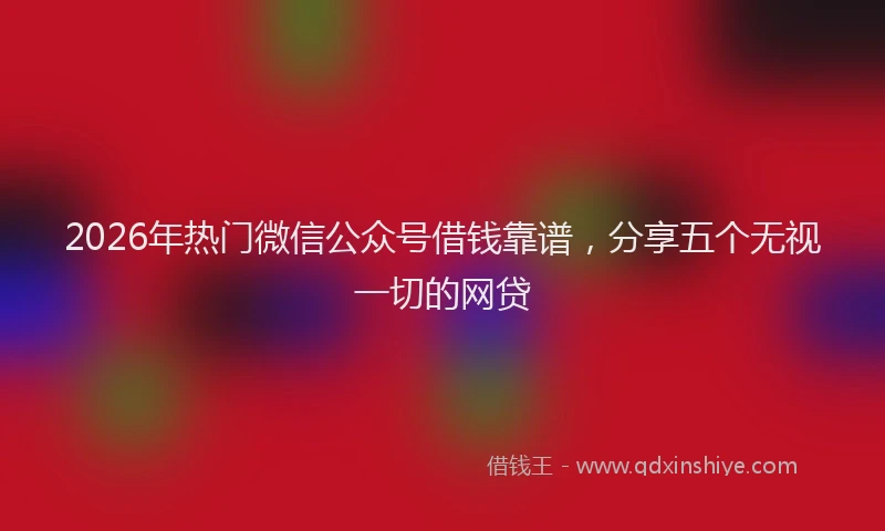 2026年热门微信公众号借钱靠谱，分享五个无视一切的网贷