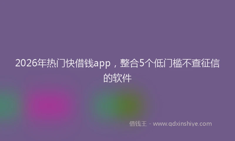 2026年热门快借钱app，整合5个低门槛不查征信的软件