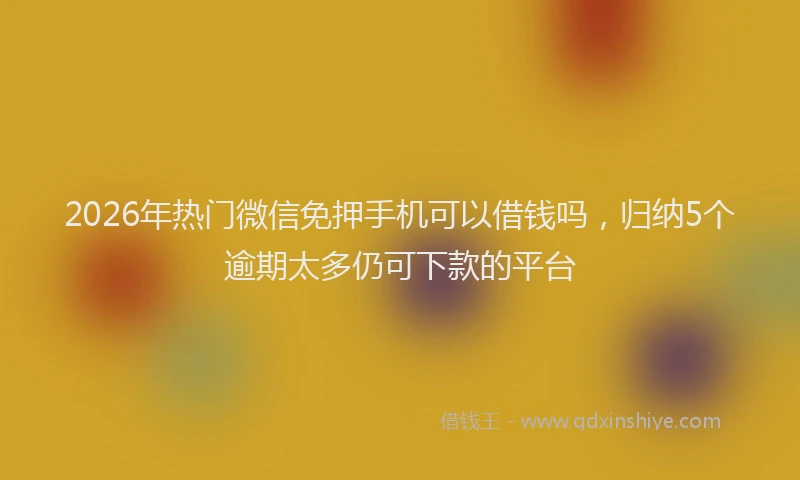 2026年热门微信免押手机可以借钱吗，归纳5个逾期太多仍可下款的平台