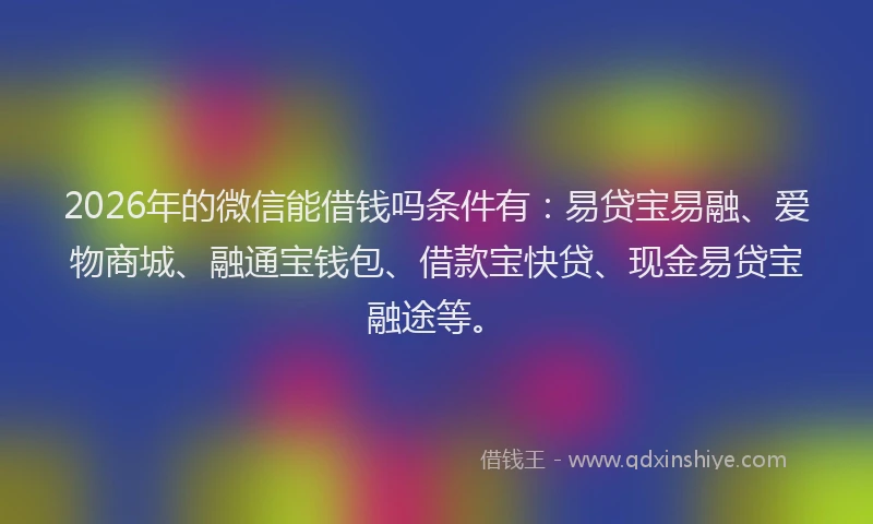 2026年的微信能借钱吗条件有：易贷宝易融、爱物商城、融通宝钱包、借款宝快贷、现金易贷宝融途等。