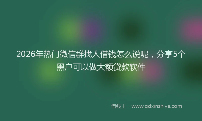 2026年热门微信群找人借钱怎么说呢，分享5个黑户可以做大额贷款软件