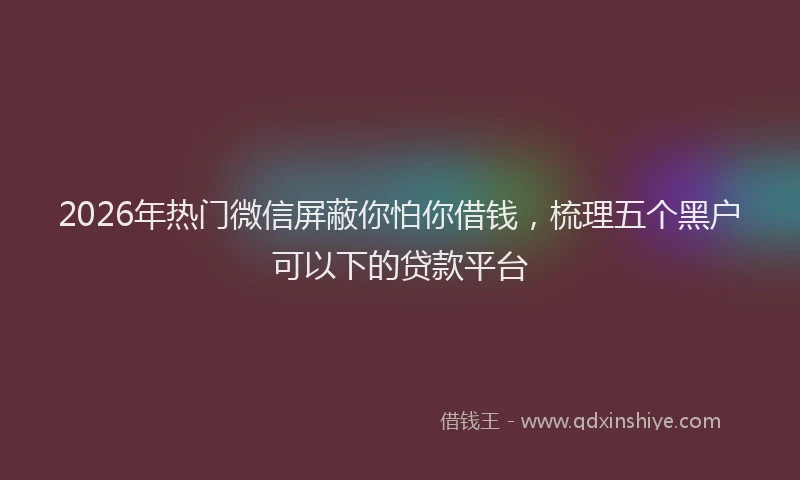 2026年热门微信屏蔽你怕你借钱，梳理五个黑户可以下的贷款平台