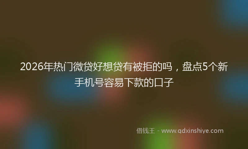 2026年热门微贷好想贷有被拒的吗，盘点5个新手机号容易下款的口子