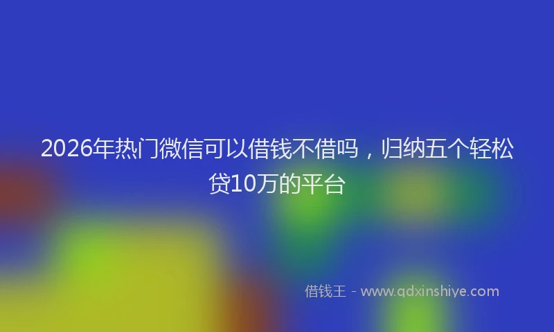 2026年热门微信可以借钱不借吗，归纳五个轻松贷10万的平台