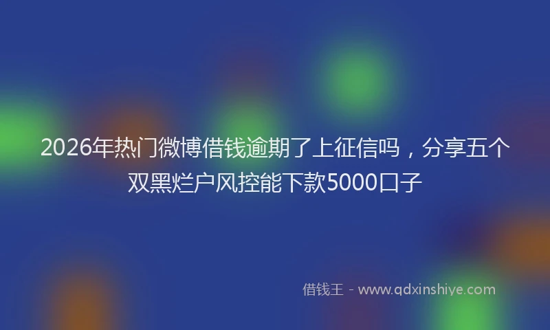 2026年热门微博借钱逾期了上征信吗，分享五个双黑烂户风控能下款5000口子
