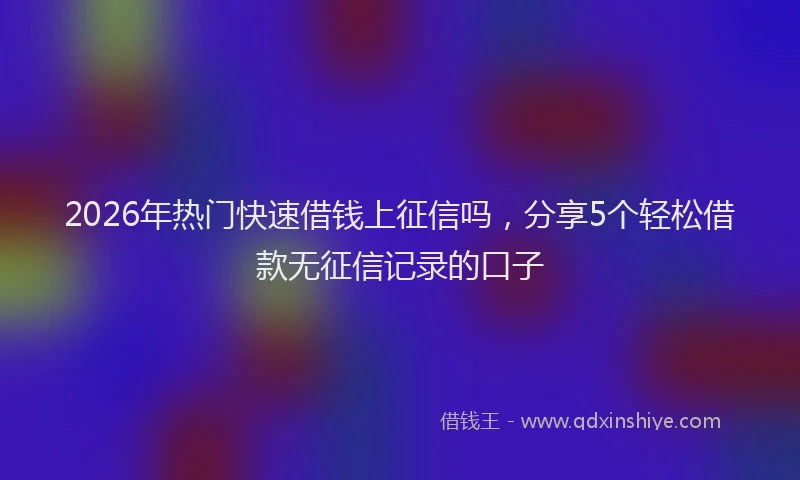 2026年热门快速借钱上征信吗，分享5个轻松借款无征信记录的口子