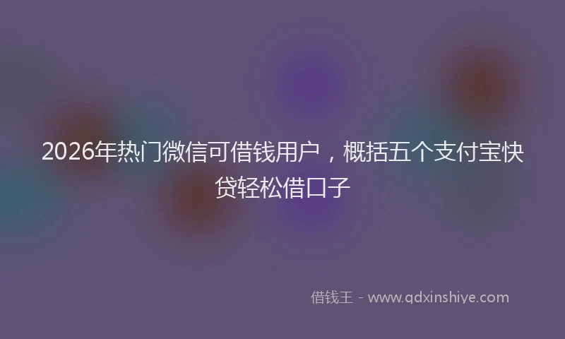 2026年热门微信可借钱用户,概括五个支付宝快贷轻松借口子