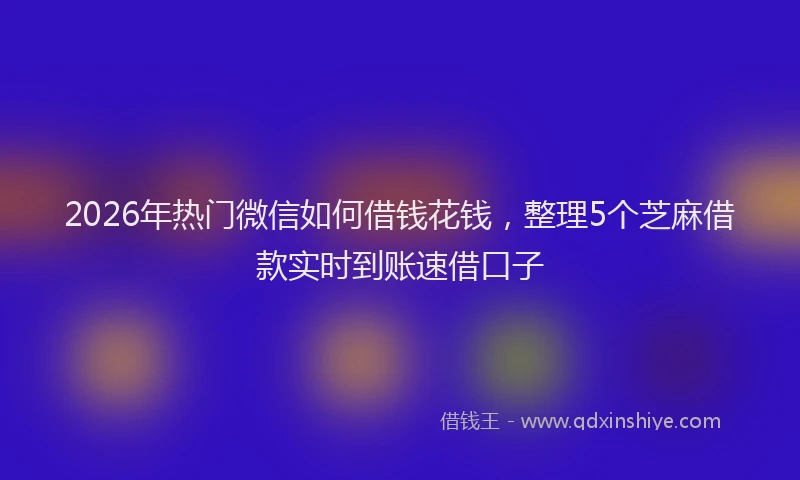 2026年热门微信如何借钱花钱，整理5个芝麻借款实时到账速借口子