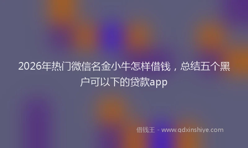 2026年热门微信名金小牛怎样借钱，总结五个黑户可以下的贷款app