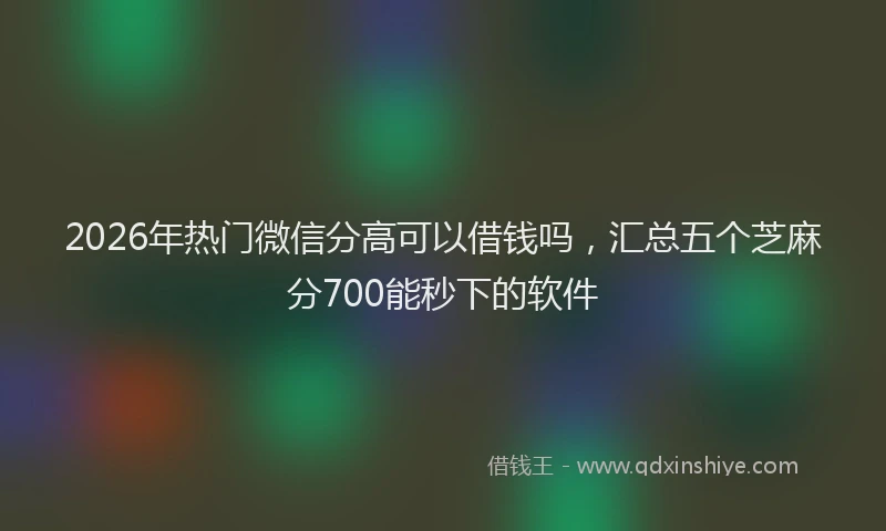 2026年热门微信分高可以借钱吗，汇总五个芝麻分700能秒下的软件